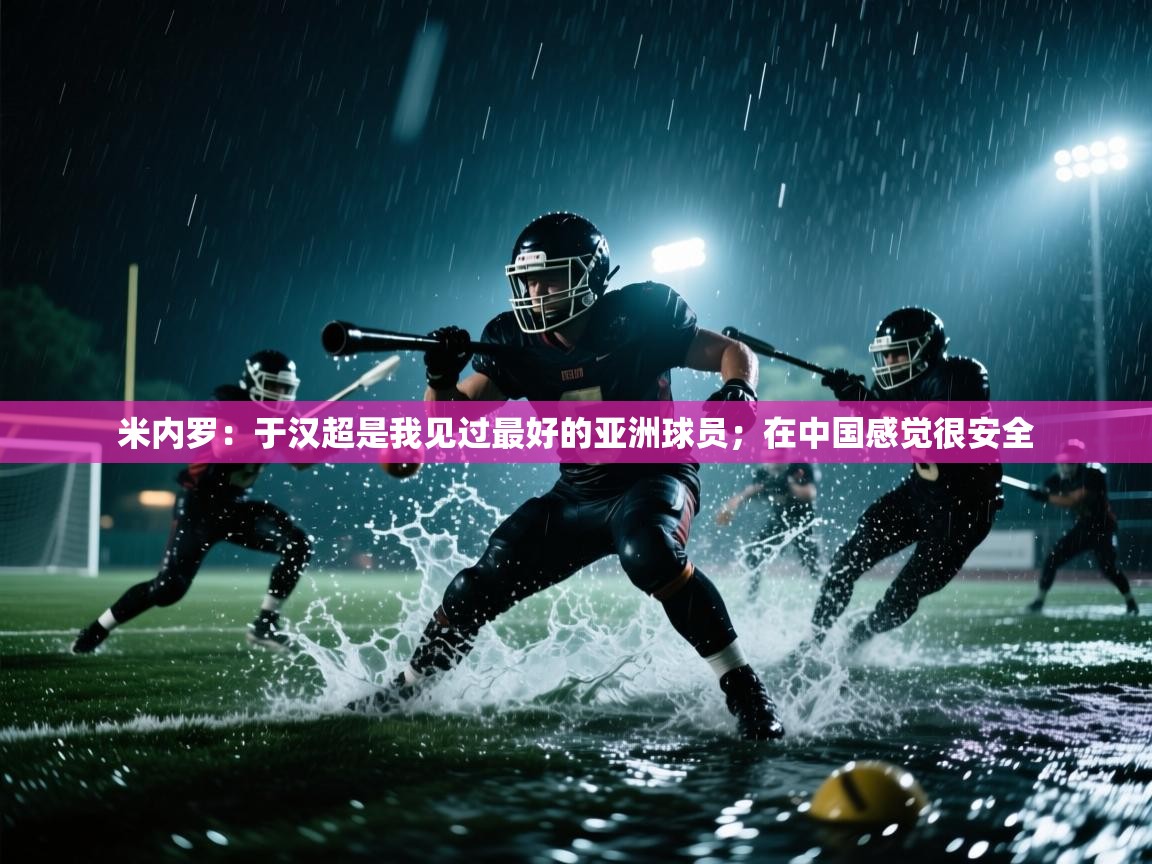 趣玩体育nba直播-米内罗：于汉超是我见过最好的亚洲球员；在中国感觉很安全  第3张