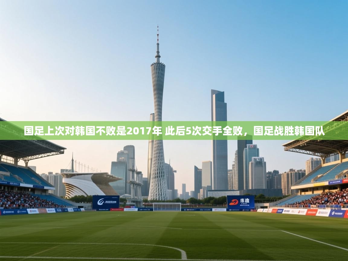 爱游戏体育娱乐赞助马竞-国足上次对韩国不败是2017年 此后5次交手全败,国足战胜韩国队 第4张